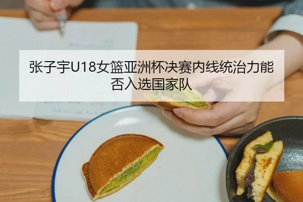 张子宇U18女篮亚洲杯决赛内线统治力能否入选国家队