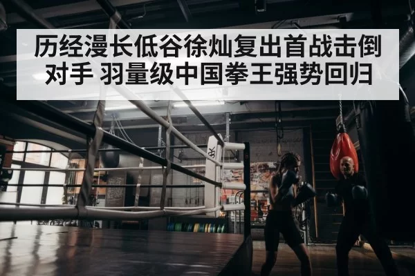 历经漫长低谷徐灿复出首战击倒对手 羽量级中国拳王强势回归